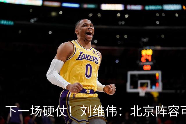 下一场硬仗！刘维伟：北京阵容可以说是国家队 但主场肯定全力争胜