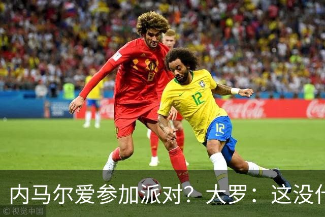 内马尔爱参加派对？大罗：这没什么 不要指责他