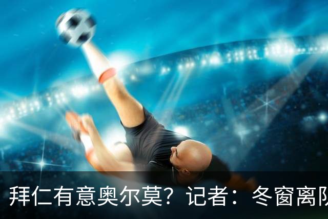 拜仁有意奥尔莫？记者：冬窗离队已被排除，他在巴萨很开心